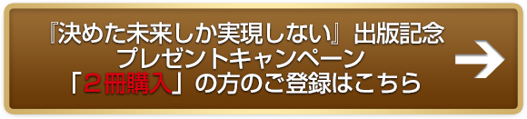 「決めた未来しか実現しない」出版記念プレゼントキャンペーン「２冊購入」の方のご登録はこちら