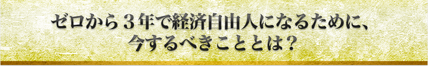 ゼロから３年で経済自由人になるために、今するべきこととは？