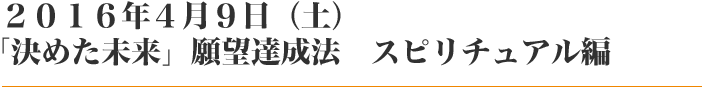 ２０１６年４月９日（土）「決めた未来」願望達成法　スピリチュアル編