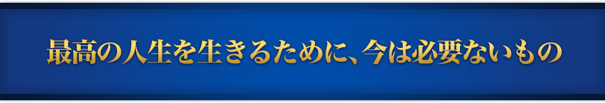 最高の人生を生きるために、今は必要ないもの