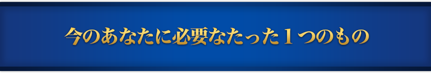 今のあなたに必要なたった１つのもの