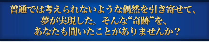 普通では考えられないような偶然を引き寄せて、夢が実現した。そんな“奇跡”を、あなたも聞いたことがありませんか？