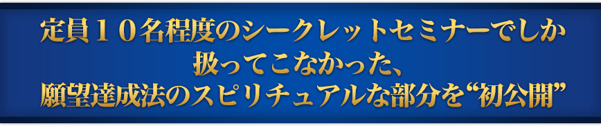 定員１０名程度のシークレットセミナーでしか扱ってこなかった、願望達成法のスピリチュアルな部分を“初公開”