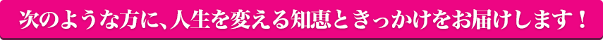 次のような方に、人生を変える知恵ときっかけをお届けします！