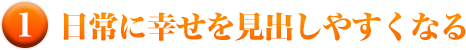 １）日常に幸せを見出しやすくなる