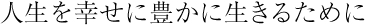 人生を幸せに豊かに生きるために