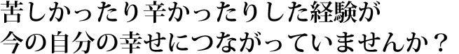 苦しかったり辛かったりした経験が、今の自分の幸せにつながっていませんか？