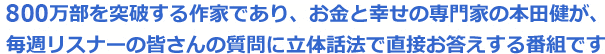 800万部を突破する作家であり、お金と幸せの専門家の本田健が、毎週リスナーの皆さんの質問に立体話法で直接お答えする番組です