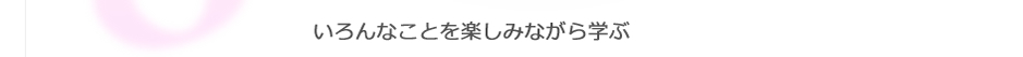 いろんなことを楽しみながら学ぶ