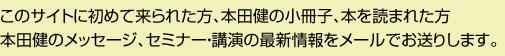 このサイトに初めて来られた方、本田健の小冊子、本を読まれた方本田健のメッセージ、セミナー・講演の最新情報をメールでお送りします。