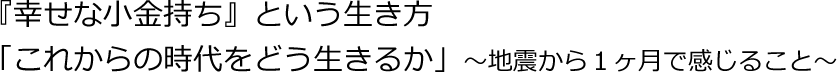 『幸せな小金持ち』という生き方★「これからの時代をどう生きるか」～地震から１ヶ月で感じること～