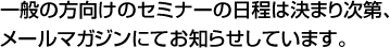 一般向けのセミナーの日程は決まり次第メールマガジンにてお知らせしています。