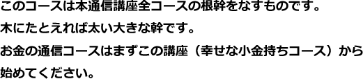 このコースは本通信講座全コースの根幹をなすものです。 木にたとえれば太い大きな幹です。お金の通信コースはまずこの講座（幸せな小金持ちコース）から始めてください。