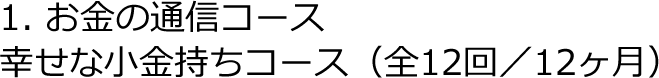 1. お金の通信コース　幸せな小金持ちコース（全12回／12ヶ月）