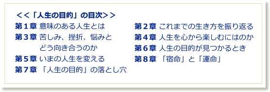 ＜＜「人生の目的」の目次＞＞第１章 意味のある人生とは・第２章 これまでの生き方を振り返る・第３章 苦しみ、挫折、悩みとどう向き合うのか・第４章 人生を心から楽しむにはのか・第５章 いまの人生を変える第７章 「人生の目的」の落とし穴