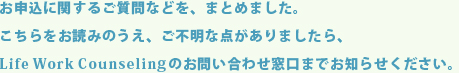 お申込に関するご質問などを、まとめました。こちらをお読みのうえ、ご不明な点がありましたら、Life Work Counselingのお問い合わせ窓口までお知らせください。