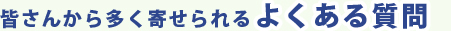 皆さんから多く寄せられるよくある質問