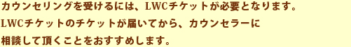 カウンセリングを受けるには、LWCチケットが必要となります。LWCチケットのチケットが届いてから、カウンセラーに相談して頂くことをおすすめします。