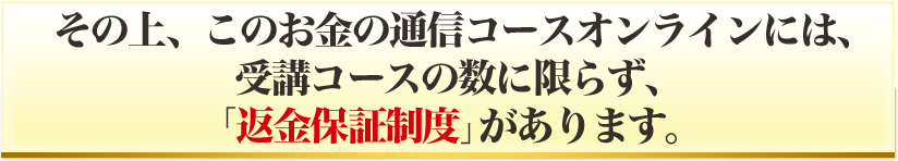 その上、このお金の通信コースオンラインには、受講コースの数に限らず、「返金保証制度」があります。