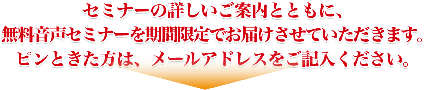 セミナーの詳しいご案内とともに、無料音声セミナーを期間限定でお届けさせていただきます。ピンときた方は、メールアドレスをご記入ください。