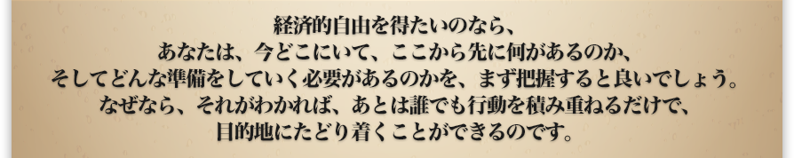 経済的自由を得たいのなら、あなたは、今どこにいて、ここから先に何があるのか、そしてどんな準備をしていく必要があるのかを、まず把握すると良いでしょう。なぜなら、それがわかれば、あとは誰でも行動を積み重ねるだけで、目的地にたどり着くことができるのです。