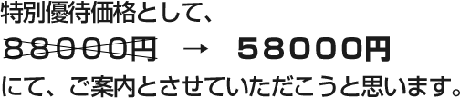 特別優待価格として、 ８８０００円　→　５８０００円 にて、ご案内とさせていただこうと思います。